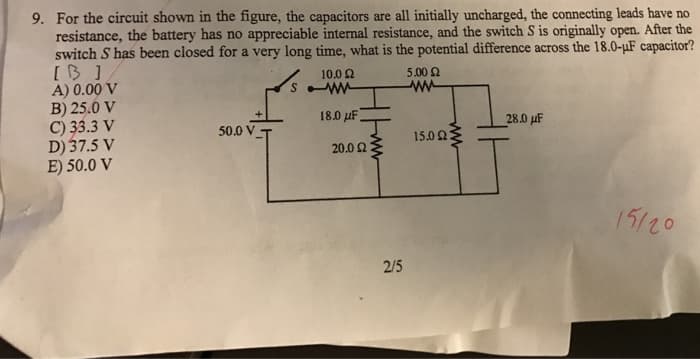 9. For the circuit shown in the figure, the capacitors are all initially uncharged, the connecting leads have no
resistance, the battery has no appreciable internal resistance, and the switch S is originally open. After the
switch S has been closed for a very long time, what is the potential difference across the 18.0-µF capacitor?
[B]
A) 0.00 V
10.02
B) 25.0 V
C) 33.3 V
D) 37.5 V
E) 50.0 V
50.0 VT
S
18.0 μF,
20.0 Ω
2/5
5.00 £2
ww
150 ΩΣ
28.0 μF
15/20