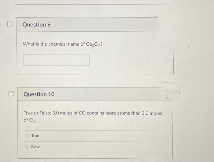 Question 9
What is the chemical name of Ge₂Cl4?
Question 10
True or False: 3.0 moles of CO contains more atoms than 3.0 moles
of Cl₂.
True
False