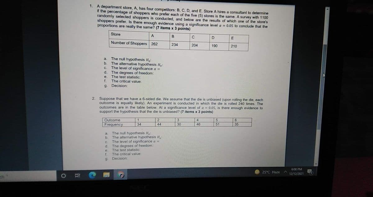 1. A department store, A, has four competitors: B, C, D, and E. Store A hires a consultant to determine
if the percentage of shoppers who prefer each of the five (5) stores is the same. A survey with 1100
randomly selected shoppers is conducted, and below are the results of which one of the store's
shoppers prefer. Is there enough evidence using a significance level a = 0.05 to conclude that the
proportions are really the same? (7 items x 3 points)
Store
C
E
Number of Shoppers 262
234
204
190
210
The null hypothesis Ho:
The alternative hypothesis Ha:
The level of significance a =
d. The degrees of freedom:
The test statistic:
f.
a.
b.
C.
e.
The critical value:
Decision:
g.
2. Suppose that we have a 6-sided die. We assume that the die is unbiased (upon rolling the die, each
outcome is equally likely). An experiment is conducted in which the die is rolled 240 times, The
outcomes are in the table below. At a significance level of a = 0.05, is there enough evidence to
support the hypothesis that the die is unbiased? (7 items x 3 points)
Outcome
1
2.
3
4.
6.
Frequency
34
44
30
46
51
35
The null hypothesis H,:
b. The alternative hypothesis H:
The level of significance a =
a.
C.
The degrees of freedom:
The test statistic:
f.
d.
e.
The critical value:
Decision:
g.
6:00 PM
25°C Haze
12/12/2021
耳
