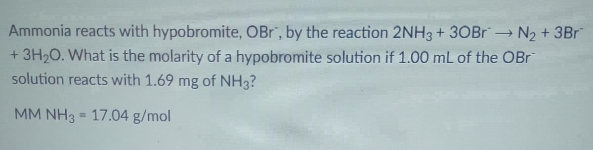 Ammonia reacts with hypobromite, OBr, by the reaction 2NH3 + 30BR N2 + 3Br
+ 3H20. What is the molarity of a hypobromite solution if 1.00 mL of the OBr
solution reacts with 1.69 mg of NH3?
MM NH3 = 17.04 g/mol
%3D
