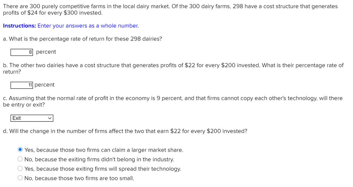 There are 300 purely competitive farms in the local dairy market. Of the 300 dairy farms, 298 have a cost structure that generates
profits of $24 for every $300 invested.
Instructions: Enter your answers as a whole number.
a. What is the percentage rate of return for these 298 dairies?
8 percent
b. The other two dairies have a cost structure that generates profits of $22 for every $200 invested. What is their percentage rate of
return?
11 percent
C. Assuming that the normal rate of profit in the economy is 9 percent, and that firms cannot copy each other's technology, will there
be entry or exit?
Exit
d. Will the change in the number of firms affect the two that earn $22 for every $200 invested?
Yes, because those two firms can claim a larger market share.
No, because the exiting firms didn't belong in the industry.
Yes, because those exiting firms will spread their technology.
O No, because those two firms are too small.
