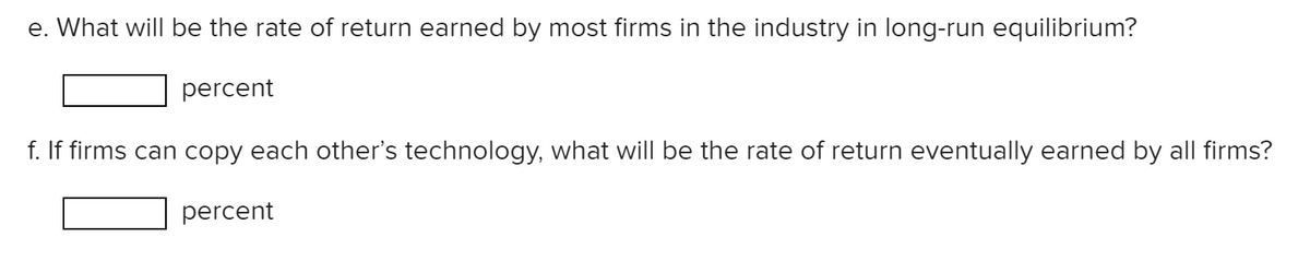 e. What will be the rate of return earned by most firms in the industry in long-run equilibrium?
percent
f. If firms can copy each other's technology, what will be the rate of return eventually earned by all firms?
percent
