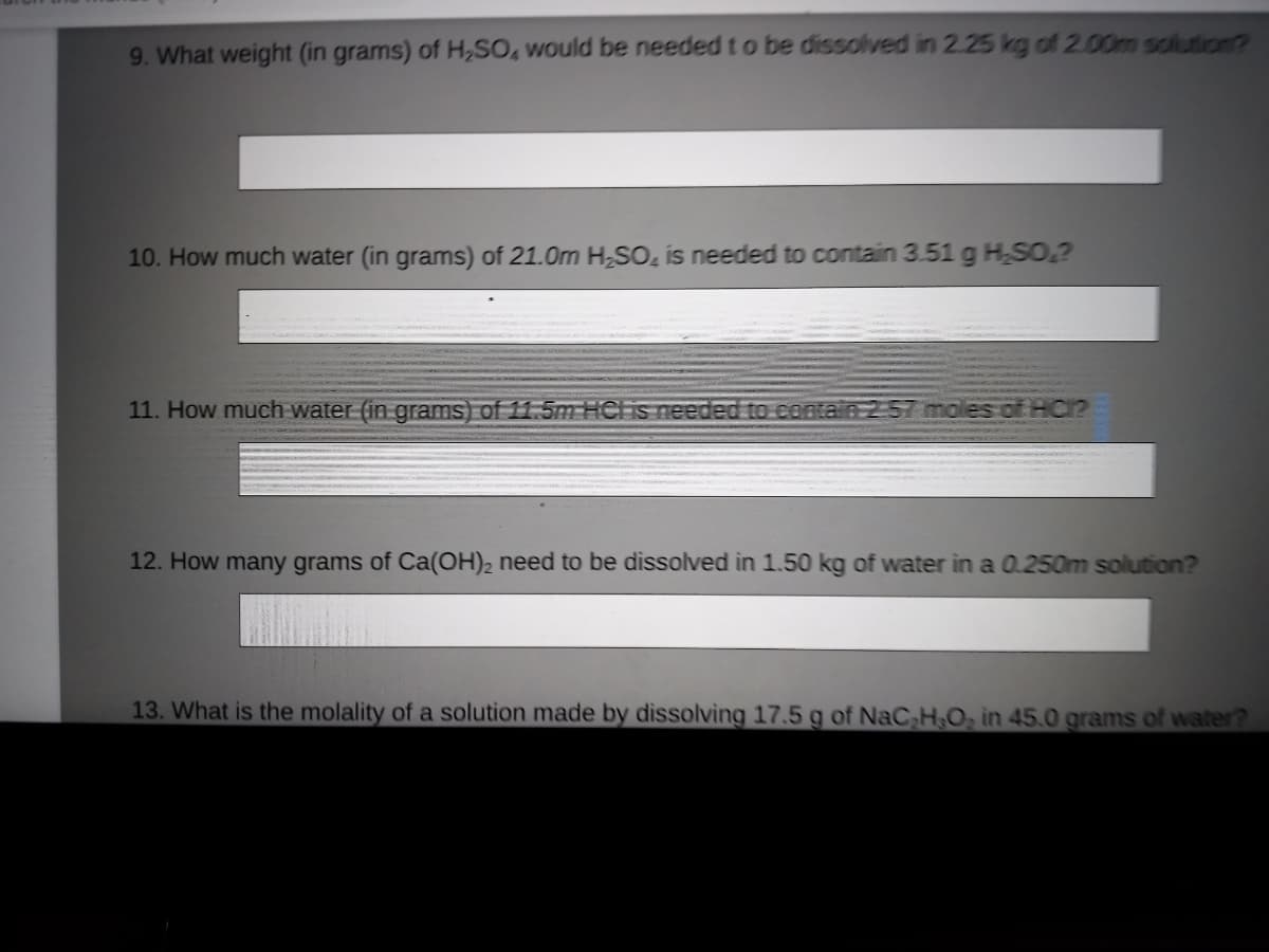 9. What weight (in grams) of H,SO, would be needed t o be dissolved in 2.25 kg of 2.00m solution?
10. How much water (in grams) of 21.0m HSO, is needed to contain 3.51 g HSO,?
11. How much water (in grams) of 11.5m HCl is needed to contain 2 57 moles of HC1?
12. How many grams of Ca(OH)2 need to be dissolved in 1.50 kg of water in a 0.250m solution?
13. What is the molality of a solution made by dissolving 17.5 g of NaC H.O, in 45.0 grams of water?
