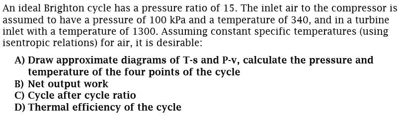 An ideal Brighton cycle has a pressure ratio of 15. The inlet air to the compressor is
assumed to have a pressure of 100 kPa and a temperature of 340, and in a turbine
inlet with a temperature of 1300. Assuming constant specific temperatures (using
isentropic relations) for air, it is desirable:
A) Draw approximate diagrams of T-s and P-v, calculate the pressure and
temperature of the four points of the cycle
B) Net output work
C) Cycle after cycle ratio
D) Thermal efficiency of the cycle
