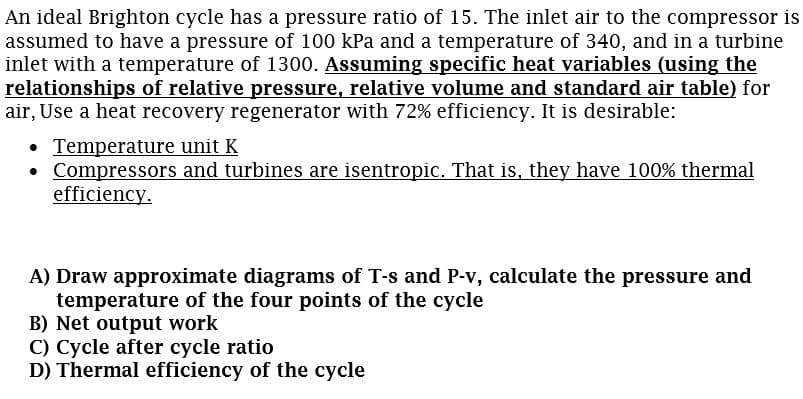 An ideal Brighton cycle has a pressure ratio of 15. The inlet air to the compressor is
assumed to have a pressure of 100 kPa and a temperature of 340, and in a turbine
inlet with a temperature of 1300. Assuming specific heat variables (using the
relationships of relative pressure, relative volume and standard air table) for
air, Use a heat recovery regenerator with 72% efficiency. It is desirable:
• Temperature unit K
• Compressors and turbines are isentropic. That is, they have 100% thermal
efficiency.
A) Draw approximate diagrams of T-s and P-v, calculate the pressure and
temperature of the four points of the cycle
B) Net output work
C) Cycle after cycle ratio
D) Thermal efficiency of the cycle
