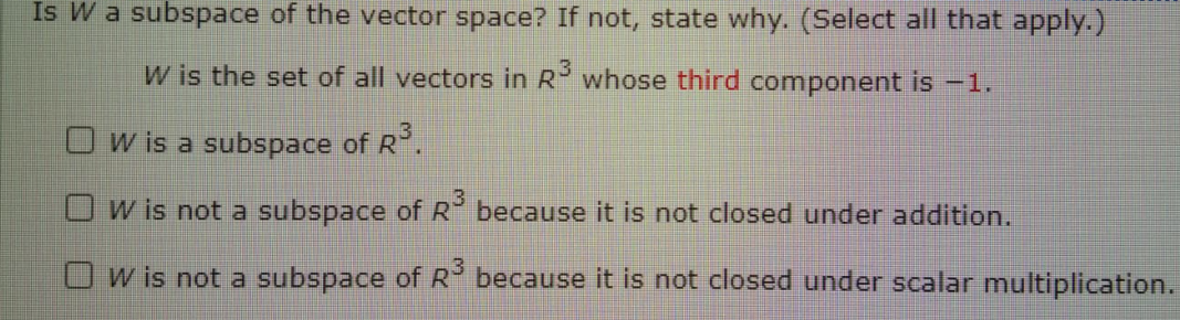 Is W a subspace of the vector space? If not, state why. (Select all that apply.)
W is the set of all vectors in R whose third component is -1.
Ow is a subspace of R.
O w is not a subspace of R because it is not closed under addition.
Ow is not a subspace of R because it is not closed under scalar multiplication.
