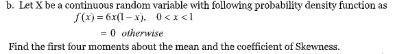 b. Let X be a continuous random variable with following probability density function as
f(x) = 6x(1– x), 0<x<1
= 0 otherwise
Find the first four moments about the mean and the coefficient of Skewness.
