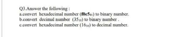 Q3.Answer the following:
a.convert hexadecimal number (fle516) to binary number.
b.convert decimal number (3510) to binary number.
c.convert hexadecimal number (1616) to decimal number.
