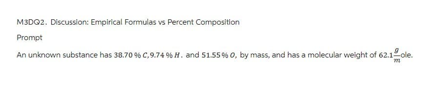 M3DQ2. Discussion: Empirical Formulas vs Percent Composition
Prompt
An unknown substance has 38.70 % C, 9.74 % H. and 51.55% O, by mass, and has a molecular weight of 62.1ole.
m