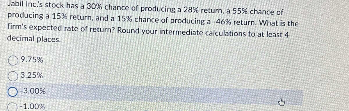 Jabil Inc.'s stock has a 30% chance of producing a 28% return, a 55% chance of
producing a 15% return, and a 15% chance of producing a -46% return. What is the
firm's expected rate of return? Round your intermediate calculations to at least 4
decimal places.
9.75%
3.25%
-3.00%
-1.00%
G