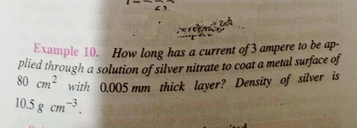 regner
Example 10. How long has a current of 3 ampere to be ap-
plied through a solution of silver nitrate to coat a metal surface of
80 cm with 0.005 mm thick layer? Density of silver is
10.5 g cm
m-3.