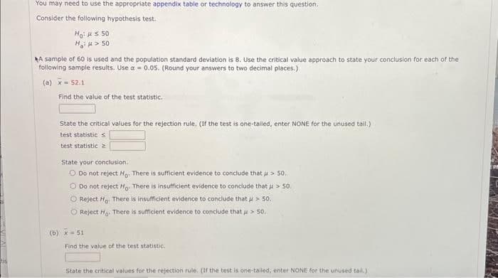 tis
You may need to use the appropriate appendix table or technology to answer this question.
Consider the following hypothesis test.
Ho: ≤ 50
H>50
A sample of 60 is used and the population standard deviation is 8. Use the critical value approach to state your conclusion for each of the
following sample results. Use a = 0.05. (Round your answers to two decimal places.)
(a) x = 52.1
Find the value of the test statistic.
State the critical values for the rejection rule. (If the test is one-tailed, enter NONE for the unused tail.)
test statistics
test statistic 2
State your conclusion.
Do not reject Ho. There is sufficient evidence to conclude that > 50,
Do not reject Ho. There is insufficient evidence to conclude that > 50.
O Reject Ho. There is insufficient evidence to conclude that > 50.
O Reject Ho. There is sufficient evidence to conclude that > 50.
(b) x 51
Find the value of the test statistic.
State the critical values for the rejection rule. (If the test is one-tailed, enter NONE for the unused tail.)