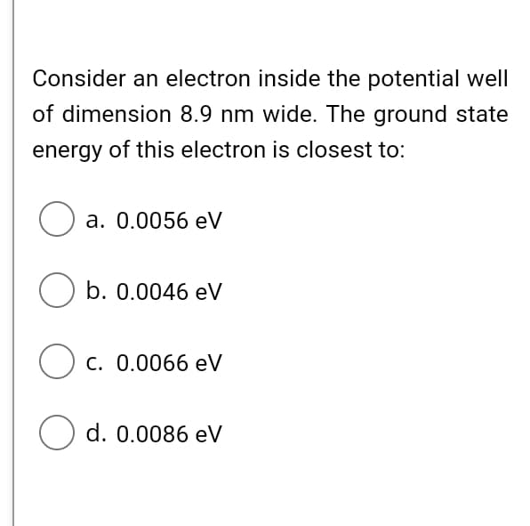 Consider an electron inside the potential well
of dimension 8.9 nm wide. The ground state
energy of this electron is closest to:
Оа. 0.0056 eV
O b. 0.0046 eV
O c. 0.0066 eV
O d. 0.0086 eV
