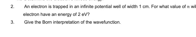 2.
An electron is trapped in an infinite potential well of width 1 cm. For what value of n wil
electron have an energy of 2 eV?
3.
Give the Born interpretation of the wavefunction.
