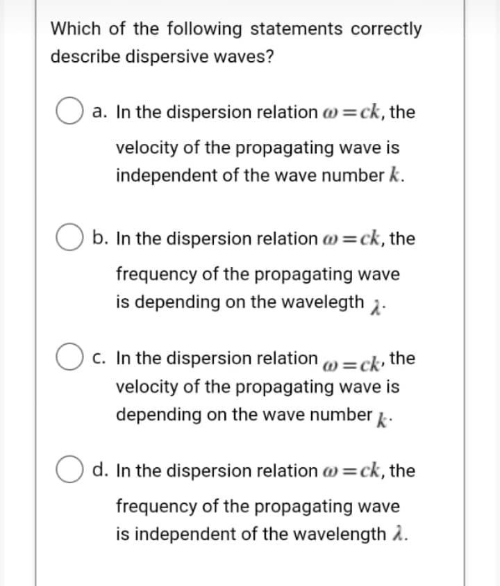 Which of the following statements correctly
describe dispersive waves?
O a. In the dispersion relation a =ck, the
velocity of the propagating wave is
independent of the wave number k.
b. In the dispersion relation w =ck, the
frequency of the propagating wave
is depending on the wavelegth 2.
O c. In the dispersion relation )=ck the
velocity of the propagating wave is
depending on the wave number
d. In the dispersion relation w =ck, the
frequency of the propagating wave
is independent of the wavelength À.
