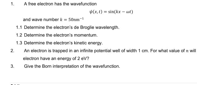 1.
A free electron has the wavefunction
p(x, t) = sin(kx – wt)
and wave number k = 50nm-1
1.1 Determine the electron's de Broglie wavelength.
1.2 Determine the electron's momentum.
1.3 Determine the electron's kinetic energy.
2.
An electron is trapped in an infinite potential well of width 1 cm. For what value of n will
electron have an energy of 2 eV?
3.
Give the Born interpretation of the wavefunction.
