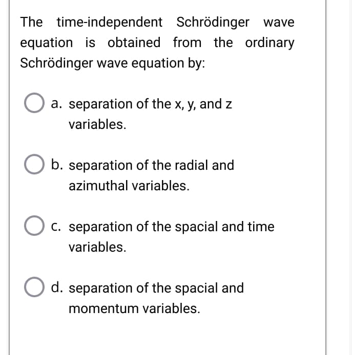 The time-independent Schrödinger wave
equation is obtained from the ordinary
Schrödinger wave equation by:
a. separation of the x, y, and z
variables.
b. separation of the radial and
azimuthal variables.
C. separation of the spacial and time
variables.
d. separation of the spacial and
momentum variables.
