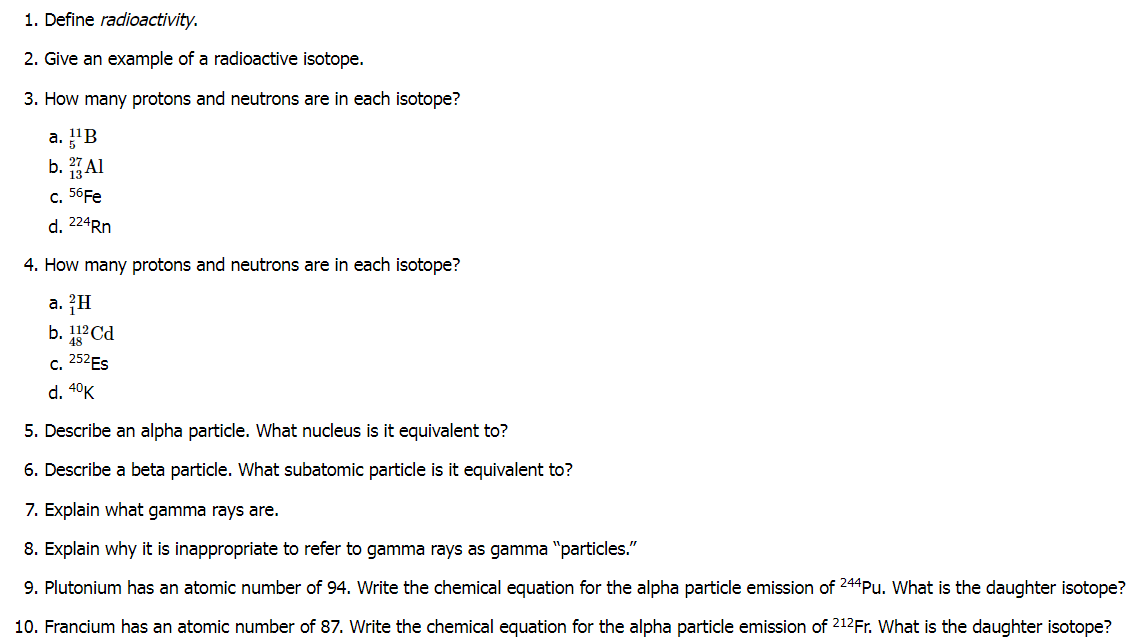 1. Define radioactivity.
2. Give an example of a radioactive isotope.
3. How many protons and neutrons are in each isotope?
a. "B
b. Al
c. 56FE
d. 224RN
4. How many protons and neutrons are in each isotope?
a. ?H
b. 1?Cd
c. 252ES
d. 4°K
5. Describe an alpha particle. What nucleus is it equivalent to?
6. Describe a beta particle. What subatomic particle is it equivalent to?
7. Explain what gamma rays are.
8. Explain why it is inappropriate to refer to gamma rays as gamma "particles."
9. Plutonium has an atomic number of 94. Write the chemical equation for the alpha particle emission of 244Pu. What is the daughter isotope?
10. Francium has an atomic number of 87. Write the chemical equation for the alpha particle emission of 212Fr. What is the daughter isotope?
