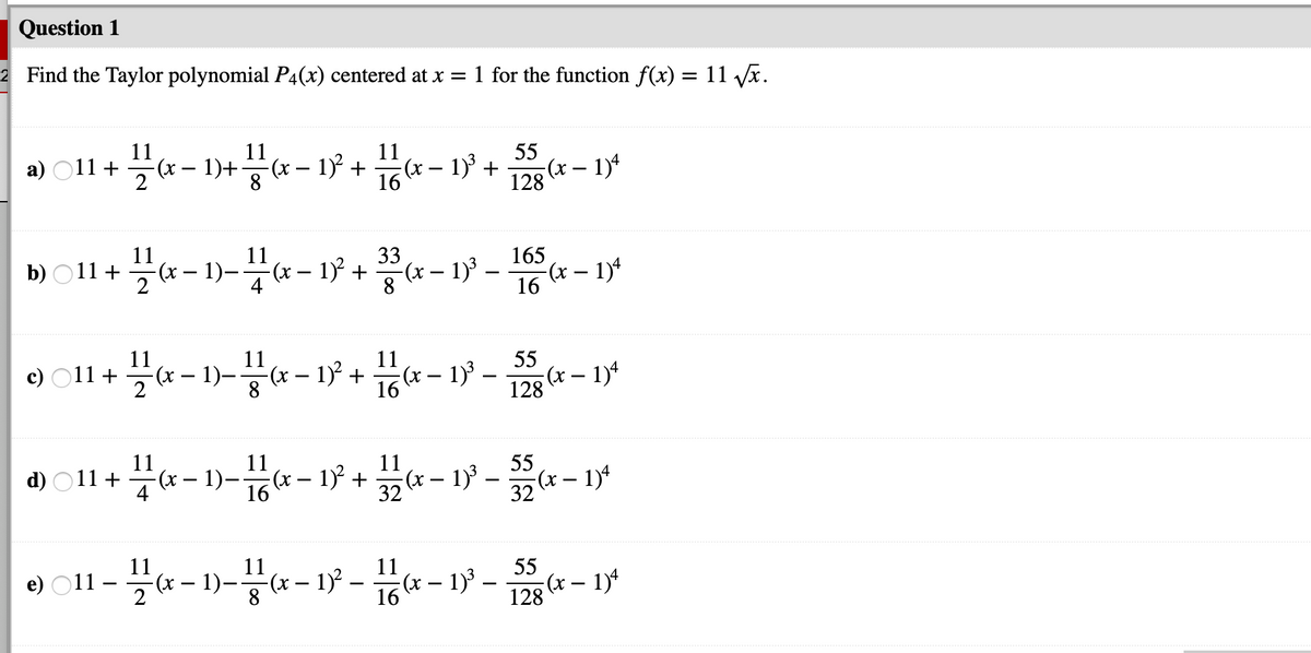 Question 1
2 Find the Taylor polynomial P4(x) centered at x = 1 for the function f(x) = 11 Vx.
%3D
11
11
a) O11 +
(x - 1)+(* - 13 + (* – 1 + - 1*
11
-(x – 1)³ +
16
55
:(x – 1)*
128
11
11
33
165
b) O11 +
2
(x – 1)-x – 1)
(x – 1)³ –
8
(x – 1)*
16
11
-(x -
55
:(x – 1)*
11
c) O11 +
1)-x – 1
16 - 1
(x
+
-
128
55
(x– 1)4
11
11
(x – 1)³ –
11
a - 1)- - 13 +*- 1 -- 1*
d) O11 +
(x)=
11
(х — 1).
55
(x – 1)4
11
11
(x– 1)² –
8
(x – 1)' –
e) O11 –
16
128
