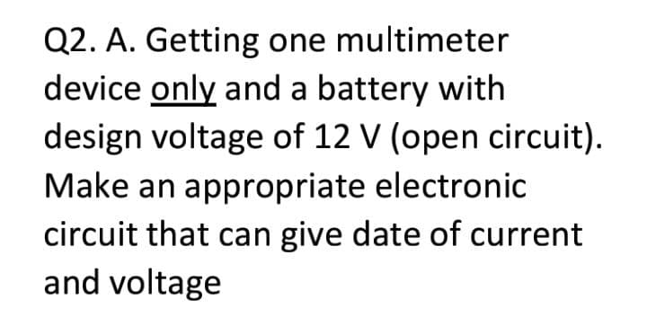 Q2. A. Getting one multimeter
device only and a battery with
design voltage of 12 V (open circuit).
Make an appropriate electronic
circuit that can give date of current
and voltage
