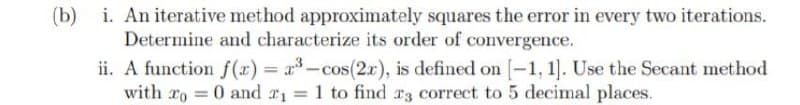 (b) i. An iterative method approximately squares the error in every two iterations.
Determine and characterize its order of convergence.
ii. A function f(r) = x-cos(2x), is defined on -1, 1]. Use the Secant method
with ro 0 and r1 = 1 to find T3 correct to 5 decimal places.
