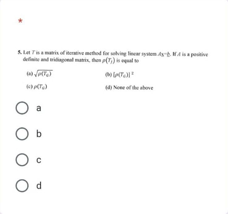 *
5. Let 7' is a matrix of iterative method for solving linear system Ax-b. If A is a positive
definite and tridiagonal matrix, then p(T) is equal to
(b) [p(TG)] ²
(d) None of the above
(a) √p(TG)
(c) p(TG)
O a
O b
O C
O d