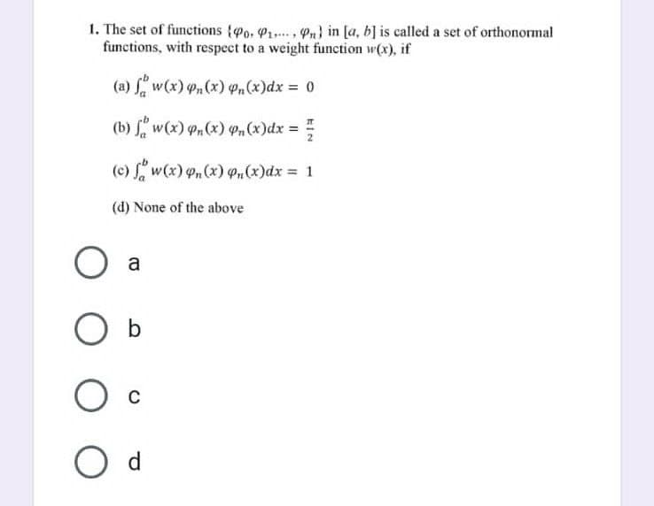 1. The set of functions (Po. P₁, Pn) in [a, b] is called a set of orthonormal
functions, with respect to a weight function w(x), if
(a) fw(x) n(x) Pn(x) dx = 0
(b) fw(x) Pn(x) Pn(x) dx =
플
(c) fw(x) on (x) p₁(x) dx = 1
(d) None of the above
O a
O b
O c
O d