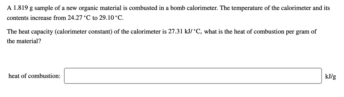 A 1.819 g sample of a new organic material is combusted in a bomb calorimeter. The temperature of the calorimeter and its
contents increase from 24.27 °C to 29.10 °C.
The heat capacity (calorimeter constant) of the calorimeter is 27.31 kJ/ °C, what is the heat of combustion per gram of
the material?
heat of combustion:
kJ/g
