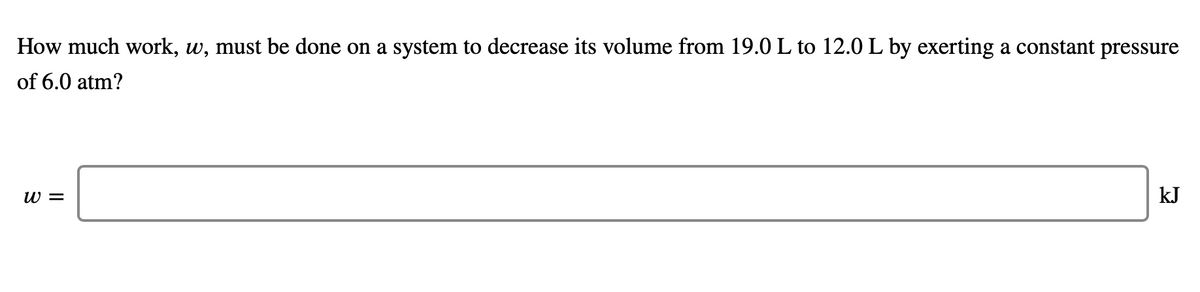 How much work, w, must be done on a system to decrease its volume from 19.0 L to 12.0 L by exerting a constant pressure
of 6.0 atm?
w =
kJ
