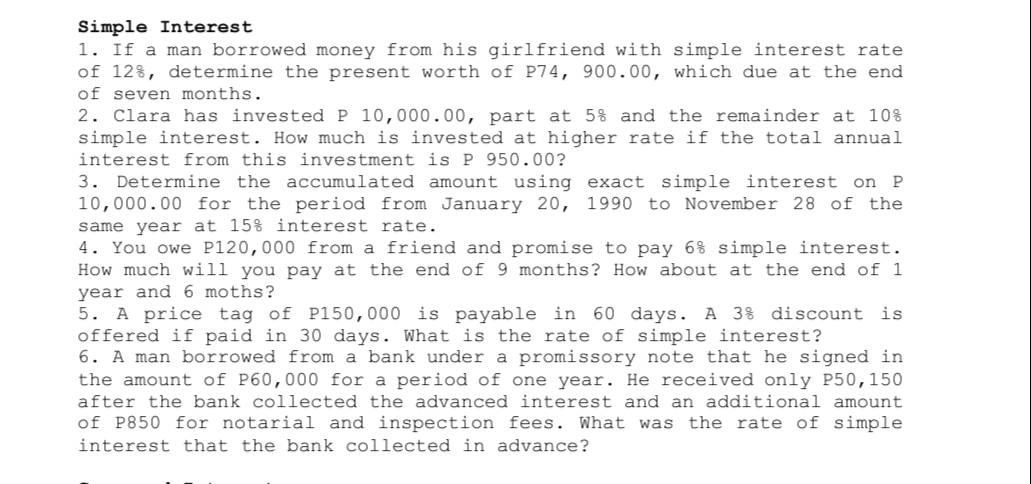 Simple Interest
1. If a man borrowed money from his girlfriend with simple interest rate
of 12%, determine the present worth of P74, 900.00, which due at the end
of seven months.
2. Clara has invested P 10,000.00, part at 5% and the remainder at 10%
simple interest. How much is invested at higher rate if the total annual
interest from this investment is P 950.00?
3. Determine the accumulated amount using exact simple interest on P
10,000.00 for the period from January 20, 1990 to November 28 of the
same year at 15% interest rate.
4. You owe P120,000 from a friend and promise to pay 6% simple interest.
How much will you pay at the end of 9 months? How about at the end of 1
year and 6 moths?
5. A price tag of P150,000 is payable in 60 days. A 3% discount is
offered if paid in 30 days. What is the rate of simple interest?
6. A man borrowed from a bank under a promissory note that he signed in
the amount of P60,000 for a period of one year. He received only P50, 150
after the bank collected the advanced interest and an additional amount
of P850 for notarial and inspection fees. What was the rate of simple
interest that the bank collected in advance?