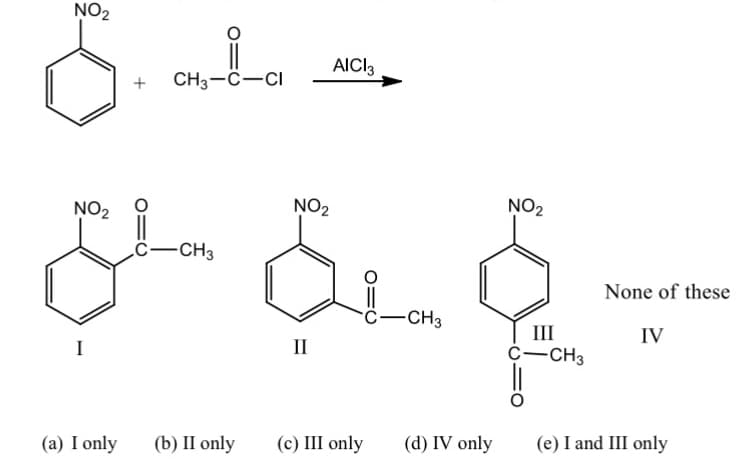 **Aromatic Substitution Reaction: Friedel-Crafts Acylation**

In the image provided, a chemical reaction is depicted which illustrates the Friedel-Crafts acylation, a common type of electrophilic aromatic substitution. The reaction involves the introduction of an acyl group into an aromatic ring.

### Reactants:
1. **Nitrobenzene**: A benzene ring with a nitro group (NO\(_2\)) attached.
2. **Acetyl Chloride (CH\(_3\)COCl)**: A common acylating agent.

### Catalyst:
- **Aluminum Chloride (AlCl\(_3\))**: Used to facilitate the Friedel-Crafts acylation.

### Reaction Arrow:
- An arrow indicating the direction of the reaction from reactants to products.

### Products:
In this reaction, the nitrobenzene undergoes acylation, producing one or more of the potential products depicted below:

1. **Product I**: A benzene ring with an acyl group (COCH\(_3\)) and a nitro group (NO\(_2\)) in the para position.
2. **Product II**: A benzene ring with an acyl group (COCH\(_3\)) and a nitro group (NO\(_2\)) in the meta position.
3. **Product III**: A benzene ring with an acyl group (COCH\(_3\)) and a nitro group (NO\(_2\)) in the ortho position.
4. **Product IV**: A benzene ring with an acyl group (COCH\(_3\)) in an incorrect structural position relative to the nitro group.

### Response Options:
The chemical reaction is followed by multiple-choice options (a-e) to determine the correct product(s):
- **(a) I only**
- **(b) II only**
- **(c) III only**
- **(d) IV only**
- **(e) I and III only**

### Detailed Analysis:
Based on the electrophilic aromatic substitution mechanism, the nitro group is a meta-directing group due to its electron-withdrawing nature. Hence, the acylation will predominantly occur at the meta position relative to the nitro group.

### Conclusion:
The correct product(s) can be concluded considering the directing effects and the resulting positions of the substituents on the benz