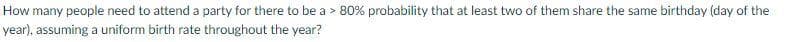 How many people need to attend a party for there to be a > 80% probability that at least two of them share the same birthday (day of the
year), assuming a uniform birth rate throughout the year?
