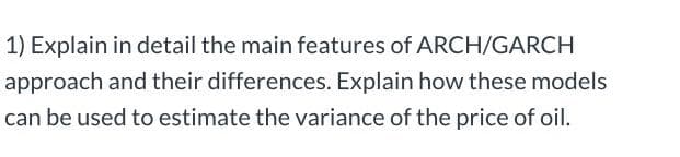 1) Explain in detail the main features of ARCH/GARCH
approach and their differences. Explain how these models
can be used to estimate the variance of the price of oil.
