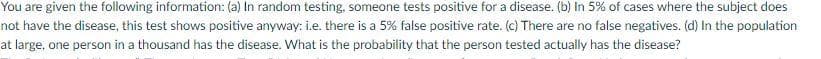 You are given the following information: (a) In random testing, someone tests positive for a disease. (b) In 5% of cases where the subject does
not have the disease, this test shows positive anyway: i.e. there is a 5% false positive rate. (c) There are no false negatives. (d) In the population
at large, one person in a thousand has the disease. What is the probability that the person tested actually has the disease?
