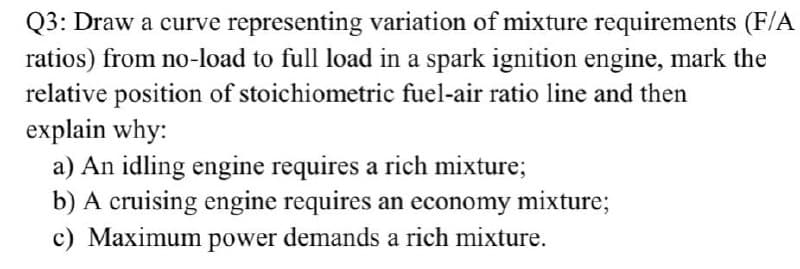 Q3: Draw a curve representing variation of mixture requirements (F/A
ratios) from no-load to full load in a spark ignition engine, mark the
relative position of stoichiometric fuel-air ratio line and then
explain why:
a) An idling engine requires a rich mixture;
b) A cruising engine requires an economy mixture;
c) Maximum power demands a rich mixture.
