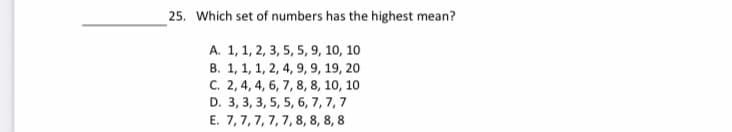 25. Which set of numbers has the highest mean?
A. 1, 1, 2, 3, 5, 5, 9, 10, 10
B. 1, 1, 1, 2, 4, 9, 9, 19, 20
C. 2, 4, 4, 6, 7, 8, 8, 10, 10
D. 3, 3, 3, 5, 5, 6, 7, 7,7
E. 7,7, 7, 7, 7, 8, 8, 8, 8
