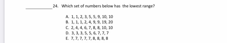 24. Which set of numbers below has the lowest range?
A. 1, 1, 2, 3, 5, 5, 9, 10, 10
B. 1, 1, 1, 2, 4, 9, 9, 19, 20
C. 2, 4, 4, 6, 7, 8, 8, 10, 10
D. 3, 3, 3, 5, 5, 6, 7, 7,7
E. 7,7, 7, 7, 7,8, 8, 8, 8
