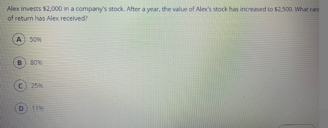 Alex invests $2,000 in a company's stock. After a year, the value of Alex's stock has increased to $2,500. What rate
of return has Alex received?
50%
80%
C 25%
