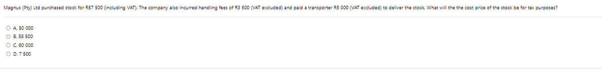 Magnus (Pty) Ltd purchased stock for R57 500 (including VAT). The company also incurred handling fees of R3 500 (VAT excluded) and paid a transporter R5 000 (VAT excluded) to deliver the stock. What will the the cost price of the stock be for tax purposes?
OA. 50 000
OB. 58 500
O C. 60 000
O D. 7 500