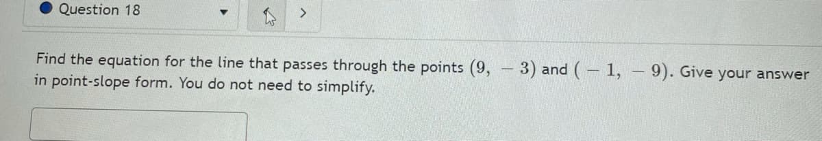 Question 18
Find the equation for the line that passes through the points (9, 3) and ( 1, – 9). Give your answer
in point-slope form. You do not need to simplify.
