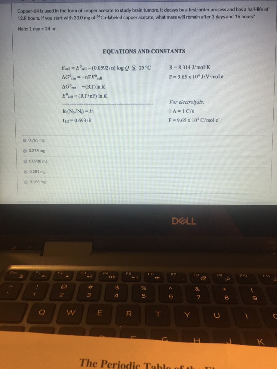 Copper-64 is used in the form of copper acetate to study brain tumors. It decays by a first-order process and has a half-life of
12.8 hours. If you start with 33.0 mg of 64Cu-labeled copper acetate, what mass will remain after 3 days and 16 hours?
Note: 1 day = 24 hr
EQUATIONS AND CONSTANTS
E cell = E°cel – (0.0592/n) log Q @ 25 °C
R=8.314 J/mol K
- =-nFE°sell
F= 9.65 x 10 J/V•mol e
AG°rn =-(RT) In K
E°cell = (RT/nF) In K
For electrolysis:
In (No/N) = kt
1A=1 C/s
t12 0.693/k
F= 9.65 x 104 C/mol e
O 0.765 mg
O 0.375 mg
0.0938 mg
O 0.281 mg
O 0.188 mg
DELL
F1
F3
F4
F6
F7
F8
F9
F10
F11
@
23
$4
1
2
4.
6
8
R
T
Y
K
The Periodic Tablo of th
