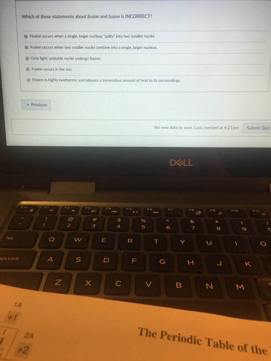 Which of these statements about fission and fusion is INCORRECT?
O Fission occurs when a single, larger nucleus "splits" into two smaller nuclei.
O Fusion occurs when two smaller nuclei combine into a single, larger nucleus.
O Only light, unstable nuclei undergo fission.
O Fusion occurs in the sun.
O Fission is highly exothermic and releases a tremendous amount of heat to its surroundings.
* Previous
Submit Quiz
No new data to save. Last checked at 4:21pm
DELL
F3
F6
Eフ
F8
F9
F10
Esc
%23
$
%
&
1
4
6
8.
Tab
E
R
aps Lock
F
G
K
C
V
1A
+1
The Periodic Table of the
2A
+2
つ
つ
