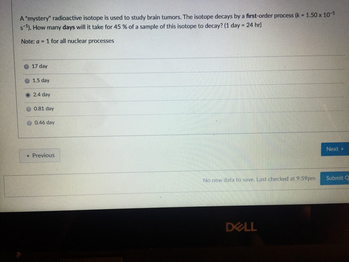 A "mystery" radioactive isotope is used to study brain tumors. The isotope decays by a first-order process (k = 1.50 x 105
s). How many days will it take for 45 % of a sample of this isotope to decay? (1 day = 24 hr)
Note: a = 1 for all nuclear processes
O 17 day
O 1.5 day
2.4 day
0.81 day
O 0.46 day
Next »
« Previous
Submit Q
No new data to save. Last checked at 9:59pm
DELL
