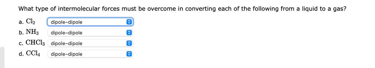 What type of intermolecular forces must be overcome in converting each of the following from a liquid to a gas?
а. Clz
dipole-dipole
b. NH3
dipole-dipole
c. CHCI3 dipole-dipole
d. CCl4
dipole-dipole
