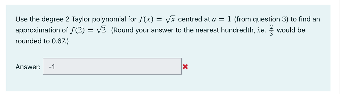 Use the degree 2 Taylor polynomial for f(x) = Vx centred at a =
approximation of f(2) = v2. (Round your answer to the nearest hundredth, i.e.
1 (from question 3) to find an
would be
rounded to 0.67.)
Answer:
-1
