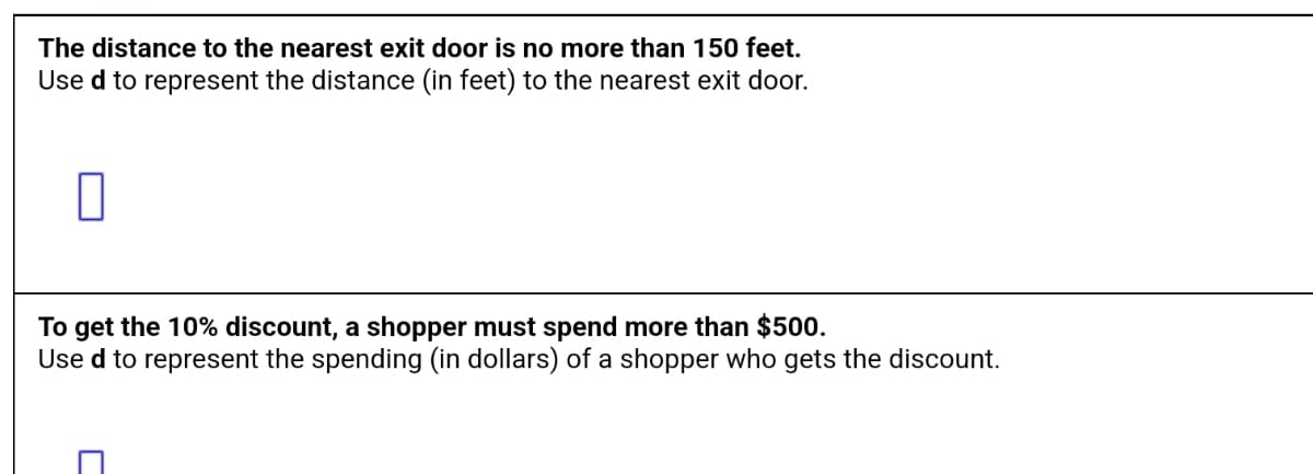 The distance to the nearest exit door is no more than 150 feet.
Use d to represent the distance (in feet) to the nearest exit door.
To get the 10% discount, a shopper must spend more than $500.
Used to represent the spending (in dollars) of a shopper who gets the discount.