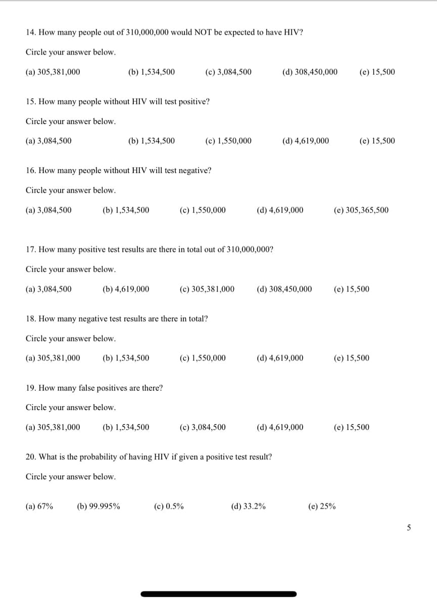 14. How many people out of 310,000,000 would NOT be expected to have HIV?
Circle your answer below.
(a) 305,381,000
(b) 1,534,500
(c) 3,084,500
(d) 308,450,000
(e) 15,500
15. How many people without HIV will test positive?
Circle your answer below.
(a) 3,084,500
(b) 1,534,500
(c) 1,550,000
(d) 4,619,000
(e) 15,500
16. How many people without HIV will test negative?
Circle your answer below.
(a) 3,084,500
(b) 1,534,500
(c) 1,550,000
(d) 4,619,000
(e) 305,365,500
17. How many positive test results are there in total out of 310,000,000?
Circle your answer below.
(a) 3,084,500
(b) 4,619,000
(c) 305,381,000
(d) 308,450,000
(e) 15,500
18. How many negative test results are there in total?
Circle your answer below.
(a) 305,381,000
(b) 1,534,500
(c) 1,550,000
(d) 4,619,000
(e) 15,500
19. How many false positives are there?
Circle your answer below.
(a) 305,381,000
(b) 1,534,500
(c) 3,084,500
(d) 4,619,000
(e) 15,500
20. What is the probability of having HIV if given a positive test result?
Circle your answer below.
(a) 67%
(b) 99.995%
(c) 0.5%
(d) 33.2%
(e) 25%
5
