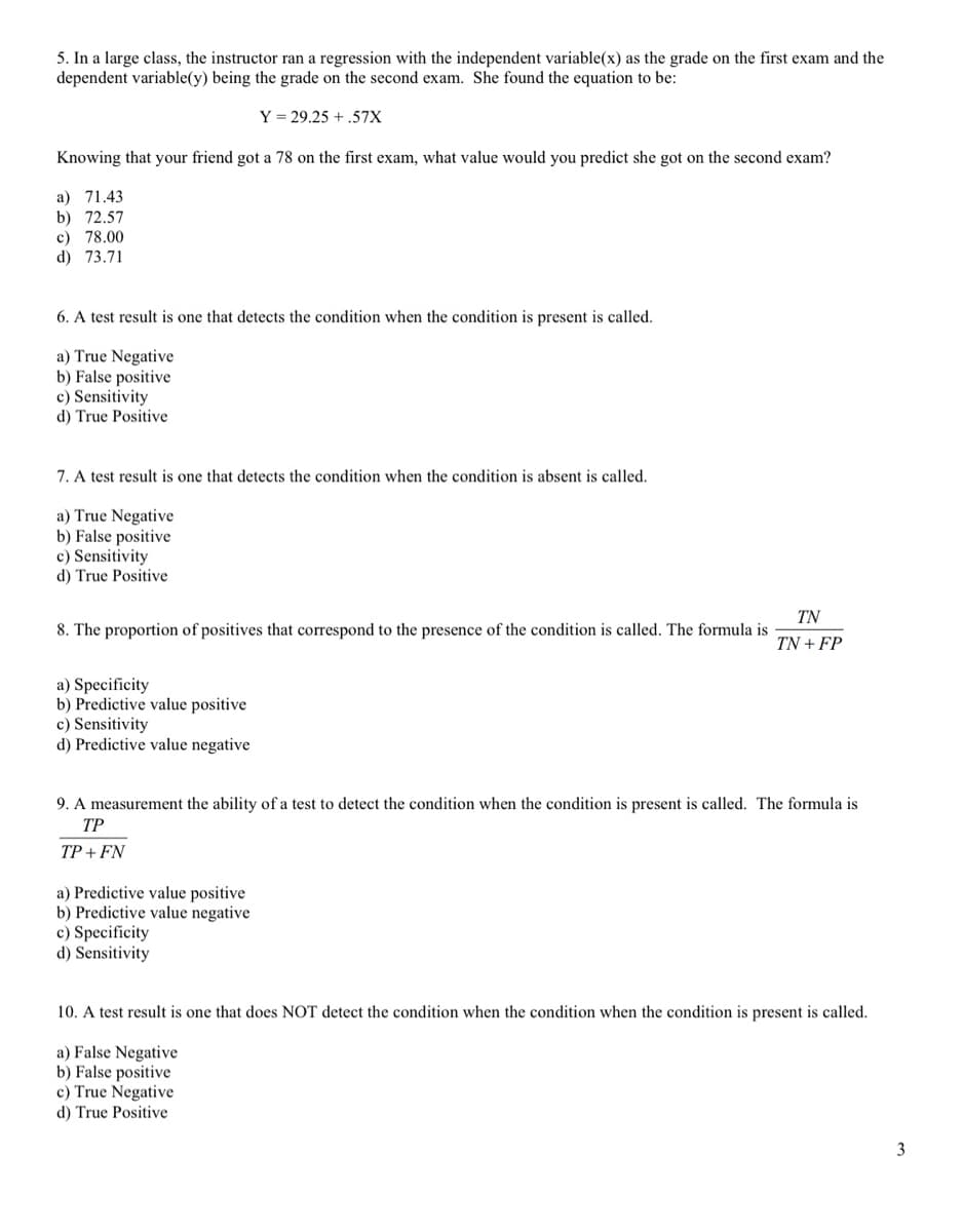 5. In a large class, the instructor ran a regression with the independent variable(x) as the grade on the first exam and the
dependent variable(y) being the grade on the second exam. She found the equation to be:
Y = 29.25 + .57X
Knowing that your friend got a 78 on the first exam, what value would you predict she got on the second exam?
a) 71.43
b) 72.57
c) 78.00
d) 73.71
6. A test result is one that detects the condition when the condition is present is called.
a) True Negative
b) False positive
c) Sensitivity
d) True Positive
7. A test result is one that detects the condition when the condition is absent is called.
a) True Negative
b) False positive
c) Sensitivity
d) True Positive
TN
8. The proportion of positives that correspond to the presence of the condition is called. The formula is
TN + FP
a) Specificity
b) Predictive value positive
c) Sensitivity
d) Predictive value negative
9. A measurement the ability of a test to detect the condition when the condition is present is called. The formula is
ТР
TP + FN
a) Predictive value positive
b) Predictive value negative
c) Specificity
d) Sensitivity
10. A test result is one that does NOT detect the condition when the condition when the condition is present is called.
a) False Negative
b) False positive
c) True Negative
d) True Positive
3
