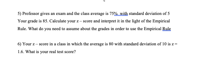 5) Professor gives an exam and the class average is 75% with standard deviation of 5
Your grade is 85. Calculate your z – score and interpret it in the light of the Empirical
Rule. What do you need to assume about the grades in order to use the Empirical Rule
6) Your z- score in a class in which the average is 80 with standard deviation of 10 is z=
1.6. What is your real test score?
