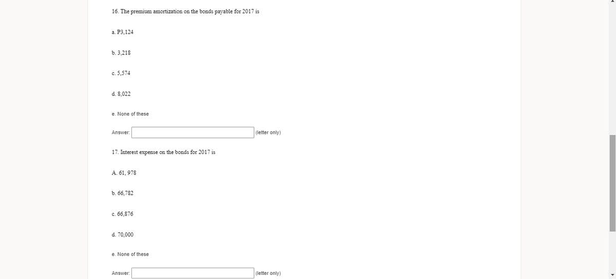 16. The premium amortization on the bonds payable for 2017 is
a. P3,124
b. 3.218
c. 5,574
d. 8,022
e. None of these
Answer
(letter only)
17. Interest expense on the bonds for 2017 is
A. 61, 978
b. 66,782
c. 66,876
d. 70,000
e. None of these
Answer:
(letter only)
